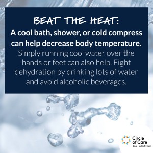 Beat the Heat: A cool bath, shower, or cold compress can help decrease body temperature. Simply running cool water over the hands or feet can also help. Fight dehydration by drinking lots of water and avoid alcoholic beverages.