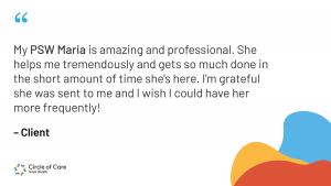 My PSW Maria is amazing and professional. She helps me tremendously and gets so much done in the short amount of time she's here. I'm grateful she was sent to me and I wish I could have her more frequently!